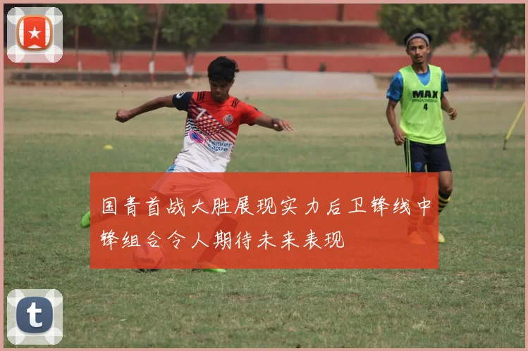 国青首战大胜展现实力后卫锋线中锋组合令人期待未来表现