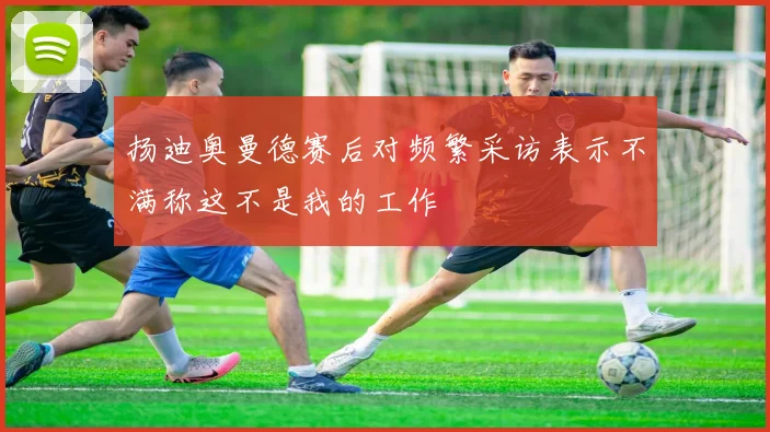 扬迪奥曼德赛后对频繁采访表示不满称这不是我的工作