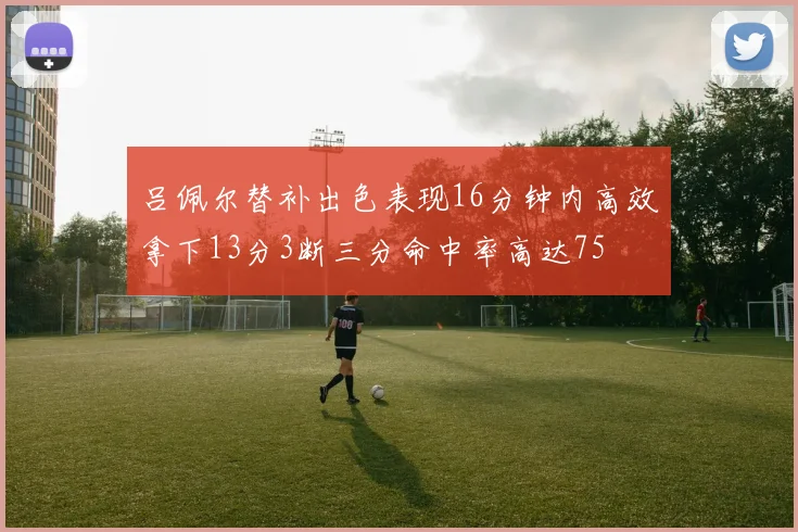 吕佩尔替补出色表现16分钟内高效拿下13分3断三分命中率高达75