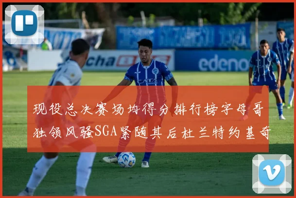 现役总决赛场均得分排行榜字母哥独领风骚SGA紧随其后杜兰特约基奇东契奇争夺第三