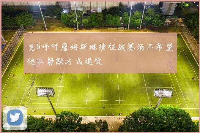 克6呼吁詹姆斯继续征战赛场不希望他以静默方式退役