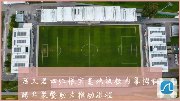 吕文君回归根宝基地执教内幕揭秘跨年聚餐助力推动进程