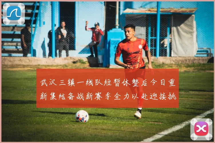 武汉三镇一线队短暂休整后今日重新集结备战新赛季全力以赴迎接挑战