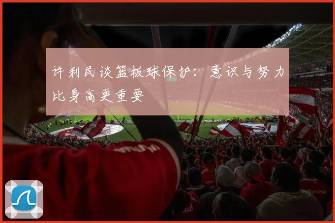 许利民谈篮板球保护：意识与努力比身高更重要