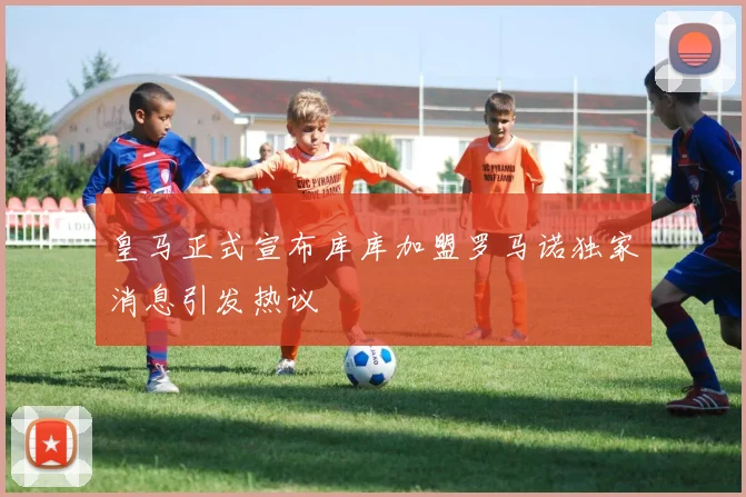 皇马正式宣布库库加盟罗马诺独家消息引发热议