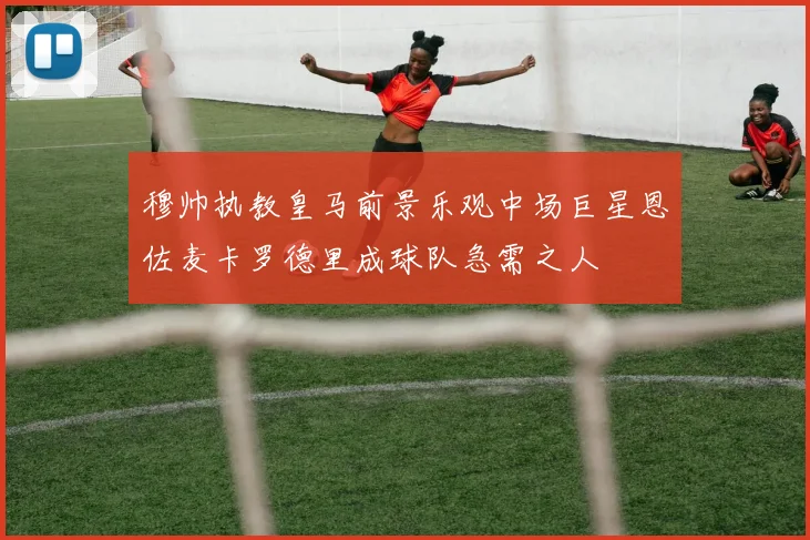 穆帅执教皇马前景乐观中场巨星恩佐麦卡罗德里成球队急需之人