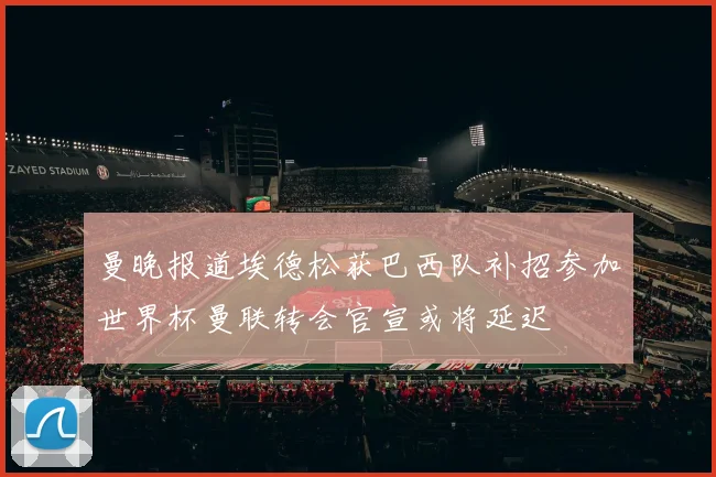 曼晚报道埃德松获巴西队补招参加世界杯曼联转会官宣或将延迟