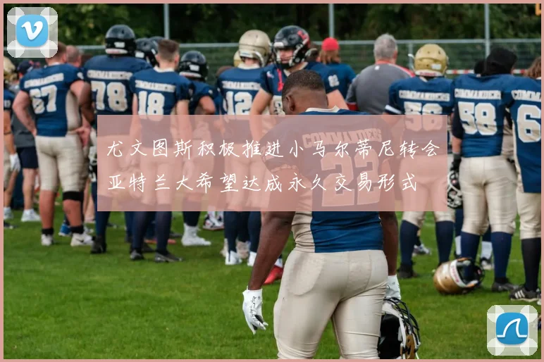尤文图斯积极推进小马尔蒂尼转会亚特兰大希望达成永久交易形式