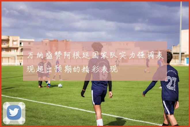 万纳盛赞阿根廷国家队实力强调表现超出预期的精彩表现