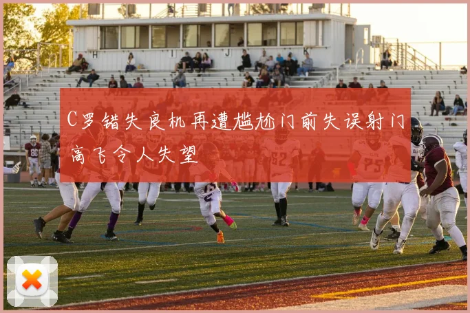 C罗错失良机再遭尴尬门前失误射门高飞令人失望