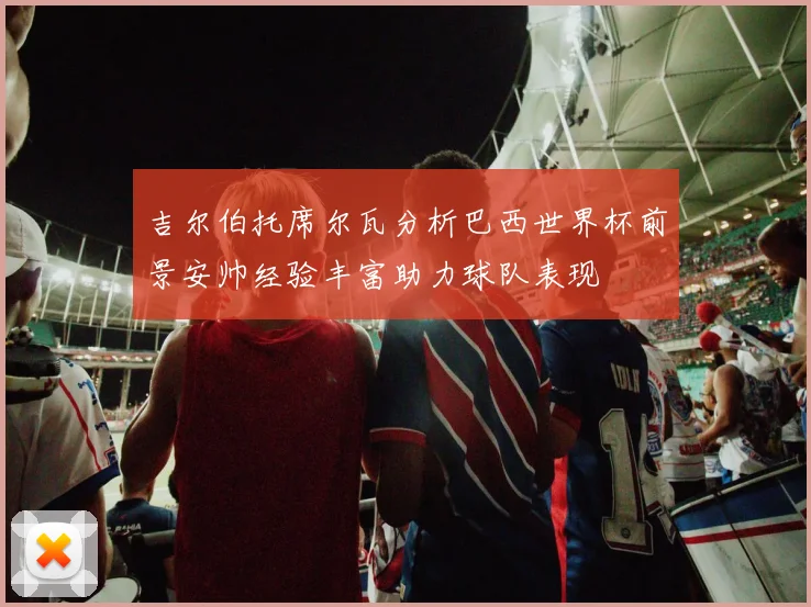 吉尔伯托席尔瓦分析巴西世界杯前景安帅经验丰富助力球队表现