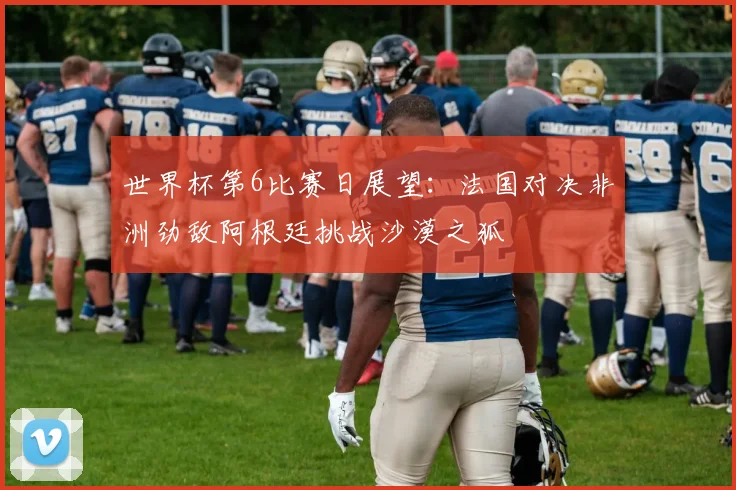 世界杯第6比赛日展望：法国对决非洲劲敌阿根廷挑战沙漠之狐