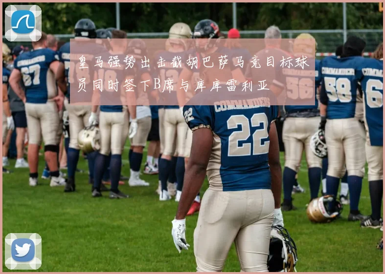 皇马强势出击截胡巴萨马竞目标球员同时签下B席与库库雷利亚