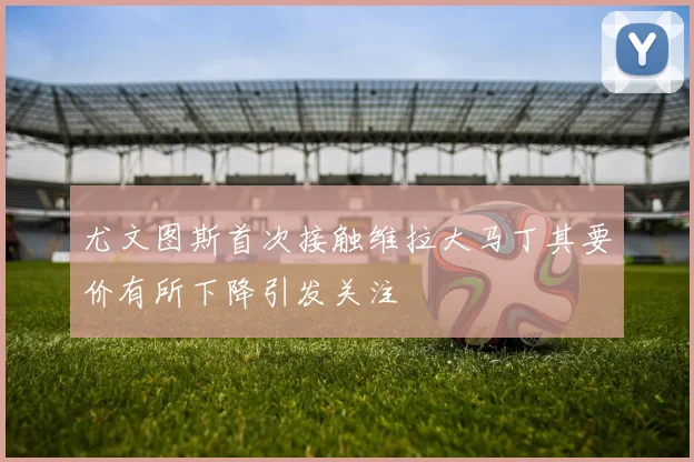 尤文图斯首次接触维拉大马丁其要价有所下降引发关注