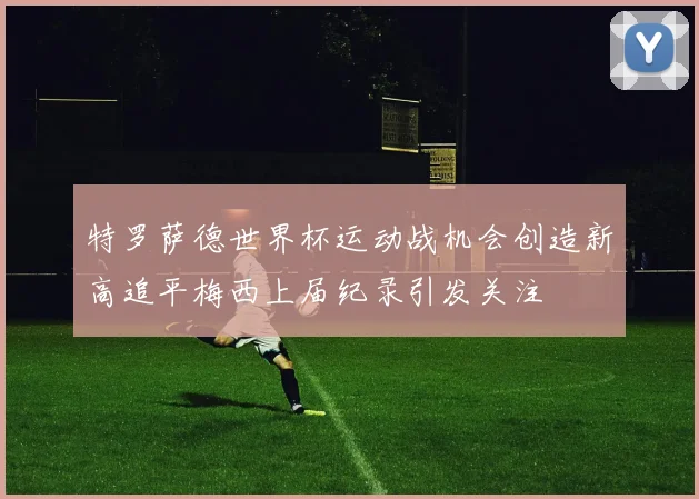 特罗萨德世界杯运动战机会创造新高追平梅西上届纪录引发关注