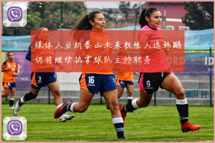 媒体人分析泰山未来教练人选韩鹏仍将继续执掌球队主帅职务