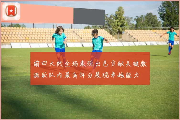 前田大然全场表现出色贡献关键数据获队内最高评分展现卓越能力
