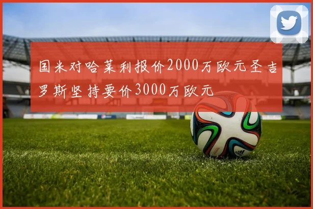 国米对哈莱利报价2000万欧元圣吉罗斯坚持要价3000万欧元