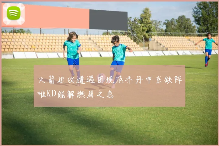 火箭进攻遭遇困境范乔丹申京缺阵唯KD能解燃眉之急
