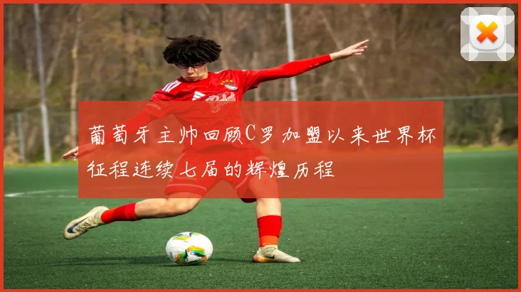 葡萄牙主帅回顾C罗加盟以来世界杯征程连续七届的辉煌历程