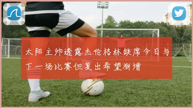 太阳主帅透露杰伦格林缺席今日与下一场比赛但复出希望渐增